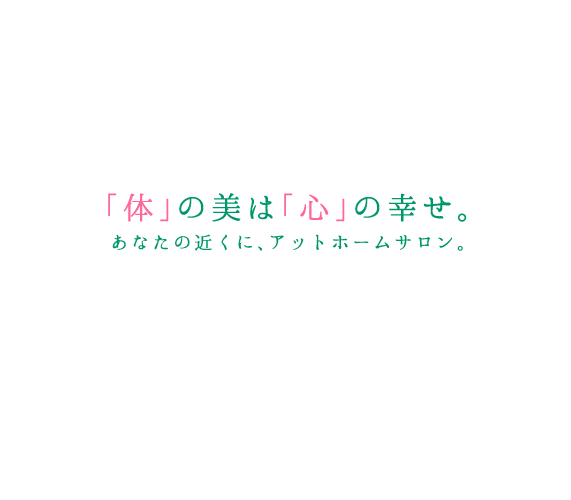 「体」の美は「心」の幸せ。あなたの近くに、アットホームサロン。